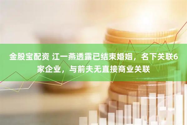 金股宝配资 江一燕透露已结束婚姻，名下关联6家企业，与前夫无直接商业关联