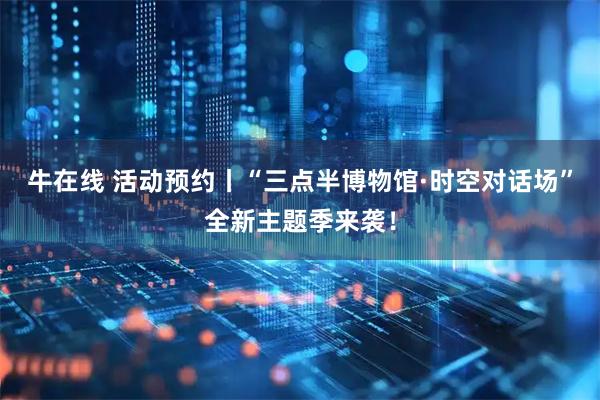 牛在线 活动预约丨“三点半博物馆·时空对话场”全新主题季来袭！