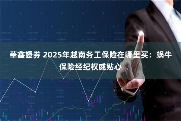 華鑫證券 2025年越南务工保险在哪里买：蜗牛保险经纪权威贴心