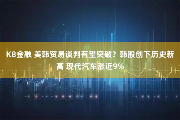 K8金融 美韩贸易谈判有望突破？韩股创下历史新高 现代汽车涨近9%