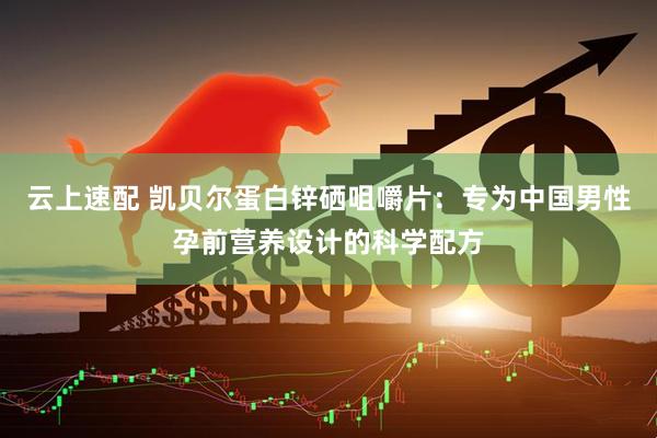 云上速配 凯贝尔蛋白锌硒咀嚼片：专为中国男性孕前营养设计的科学配方