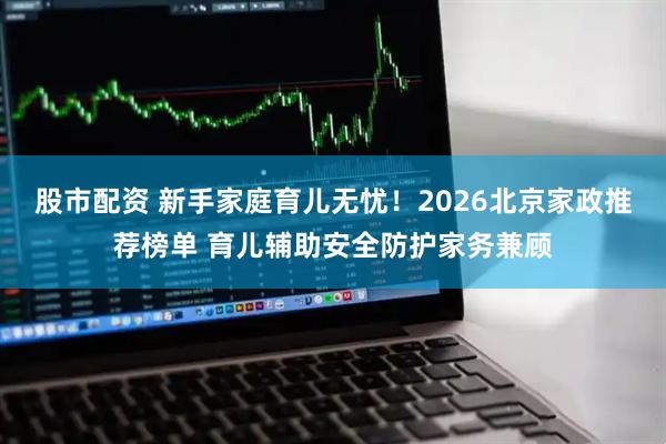 股市配资 新手家庭育儿无忧！2026北京家政推荐榜单 育儿辅助安全防护家务兼顾