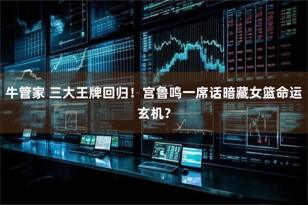 牛管家 三大王牌回归！宫鲁鸣一席话暗藏女篮命运玄机？