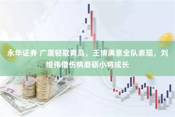 永华证券 广厦轻取青岛，王博满意全队表现，刘维伟借伤病磨砺小将成长