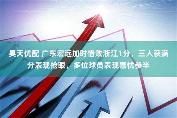 昊天优配 广东宏远加时惜败浙江1分，三人获满分表现抢眼，多位球员表现喜忧参半