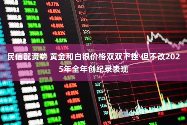 民信配资端 黄金和白银价格双双下挫 但不改2025年全年创纪录表现