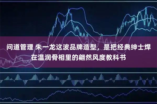 问道管理 朱一龙这波品牌造型，是把经典绅士焊在温润骨相里的翩然风度教科书