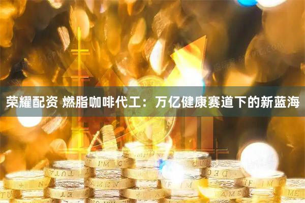荣耀配资 燃脂咖啡代工：万亿健康赛道下的新蓝海