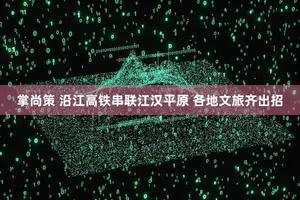 掌尚策 沿江高铁串联江汉平原 各地文旅齐出招
