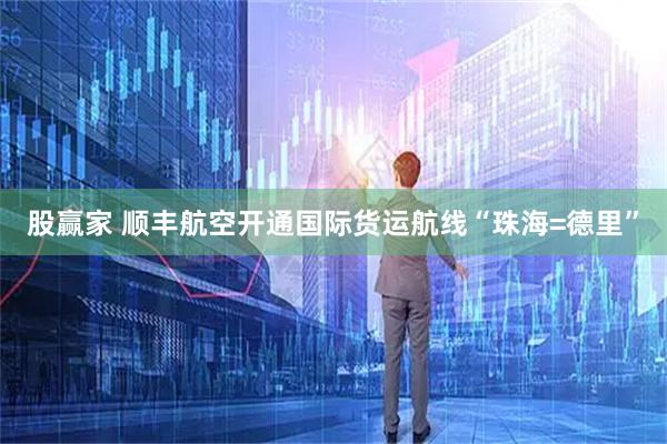 股赢家 顺丰航空开通国际货运航线“珠海=德里”