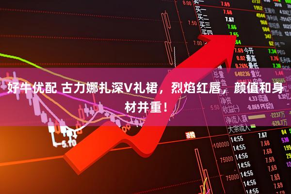 好牛优配 古力娜扎深V礼裙，烈焰红唇，颜值和身材并重！