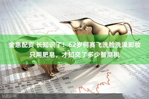 金惠配资 长知识了！62岁何赛飞洗脸洗澡卸妆只用肥皂，才知交了多少智商税