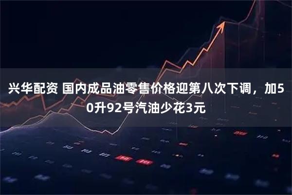 兴华配资 国内成品油零售价格迎第八次下调，加50升92号汽油少花3元