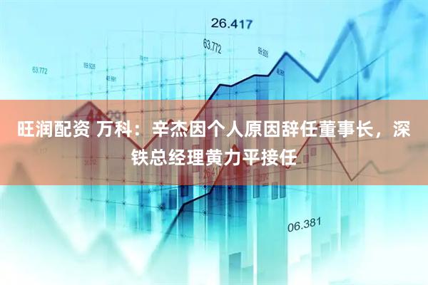 旺润配资 万科：辛杰因个人原因辞任董事长，深铁总经理黄力平接任