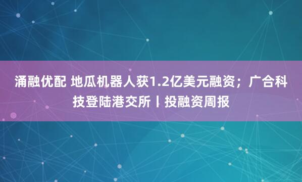 涌融优配 地瓜机器人获1.2亿美元融资；广合科技登陆港交所丨投融资周报