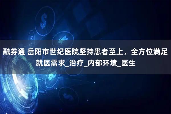 融券通 岳阳市世纪医院坚持患者至上，全方位满足就医需求_治疗_内部环境_医生
