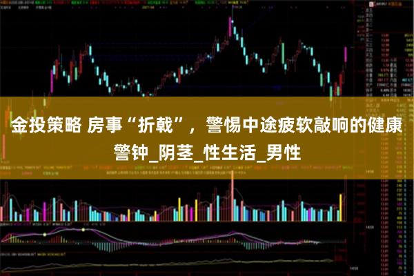 金投策略 房事“折戟”，警惕中途疲软敲响的健康警钟_阴茎_性生活_男性