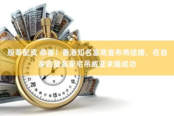 股莘配资 恭喜！香港知名富商宣布将结婚，在自家四层高豪宅吊威亚求婚成功