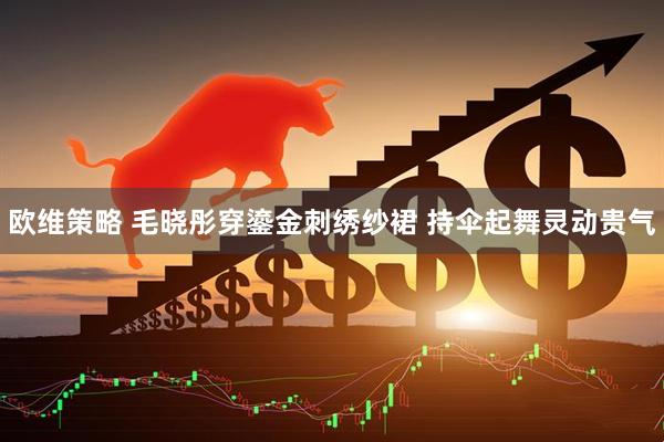 欧维策略 毛晓彤穿鎏金刺绣纱裙 持伞起舞灵动贵气